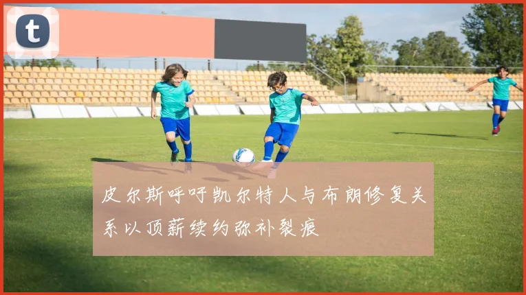 皮尔斯呼吁凯尔特人与布朗修复关系以顶薪续约弥补裂痕