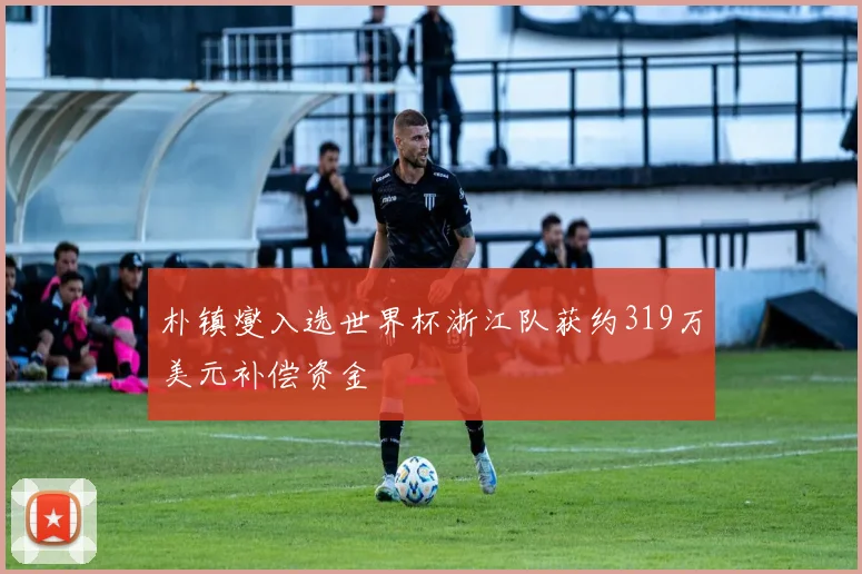 朴镇燮入选世界杯浙江队获约319万美元补偿资金