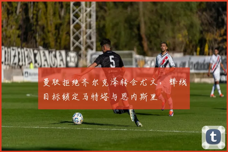 曼联拒绝齐尔克泽转会尤文，锋线目标锁定马特塔与恩内斯里