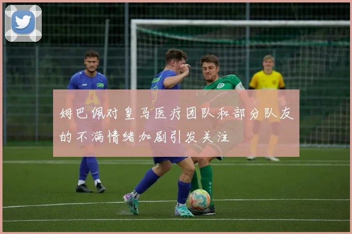 姆巴佩对皇马医疗团队和部分队友的不满情绪加剧引发关注
