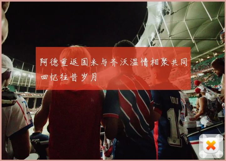 阿德重返国米与齐沃温情相聚共同回忆往昔岁月