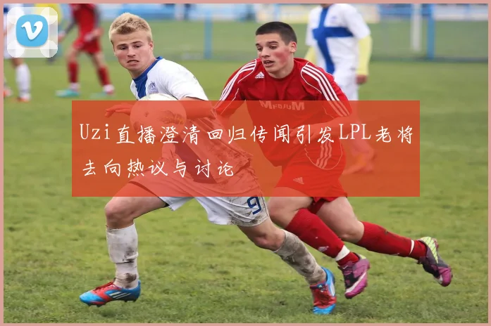 Uzi直播澄清回归传闻引发LPL老将去向热议与讨论