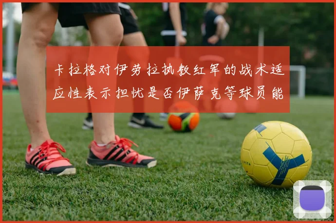 卡拉格对伊劳拉执教红军的战术适应性表示担忧是否伊萨克等球员能融入