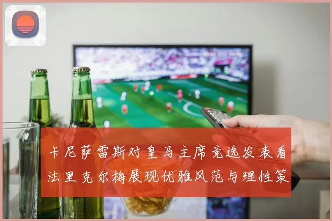卡尼萨雷斯对皇马主席竞选发表看法里克尔梅展现优雅风范与理性策略