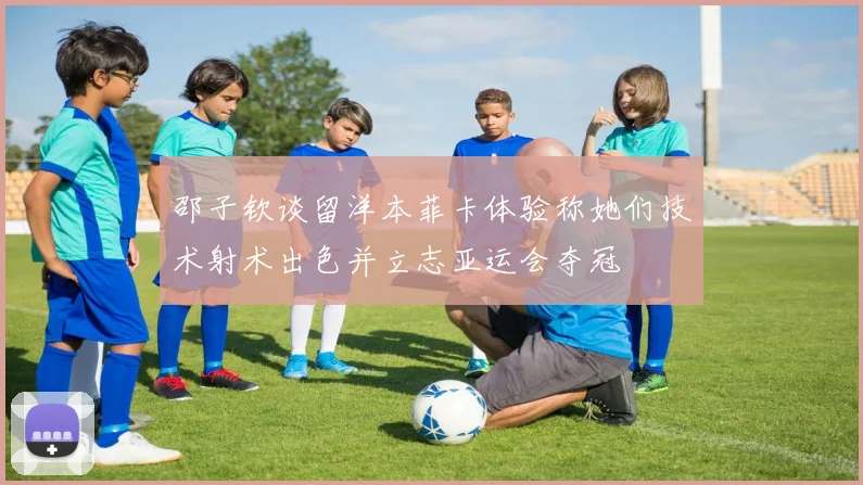 邵子钦谈留洋本菲卡体验称她们技术射术出色并立志亚运会夺冠
