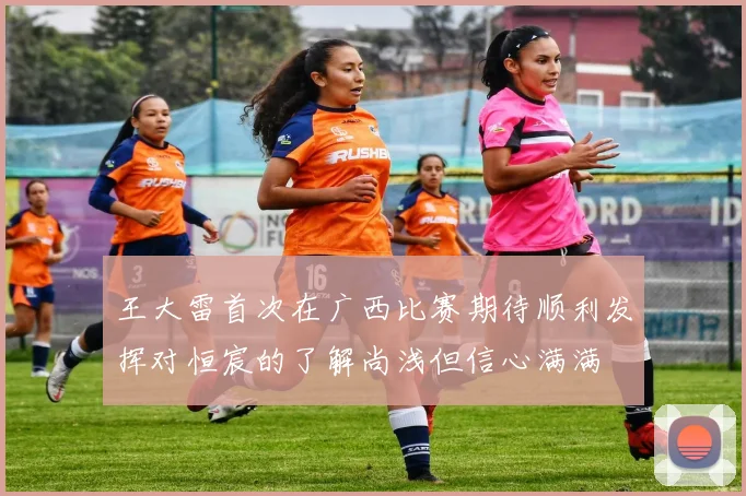 王大雷首次在广西比赛期待顺利发挥对恒宸的了解尚浅但信心满满