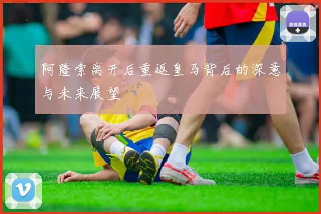 阿隆索离开后重返皇马背后的深意与未来展望