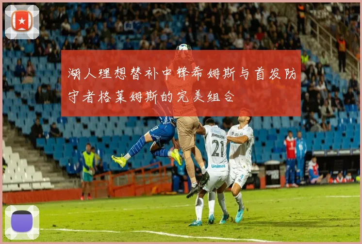 湖人理想替补中锋希姆斯与首发防守者格莱姆斯的完美组合