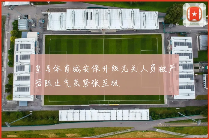 皇马体育城安保升级无关人员被严密阻止气氛紧张至极