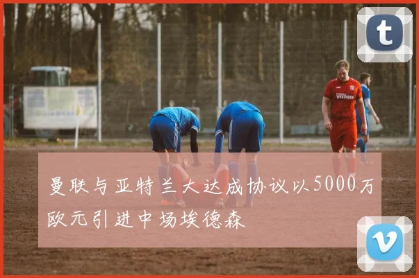 曼联与亚特兰大达成协议以5000万欧元引进中场埃德森