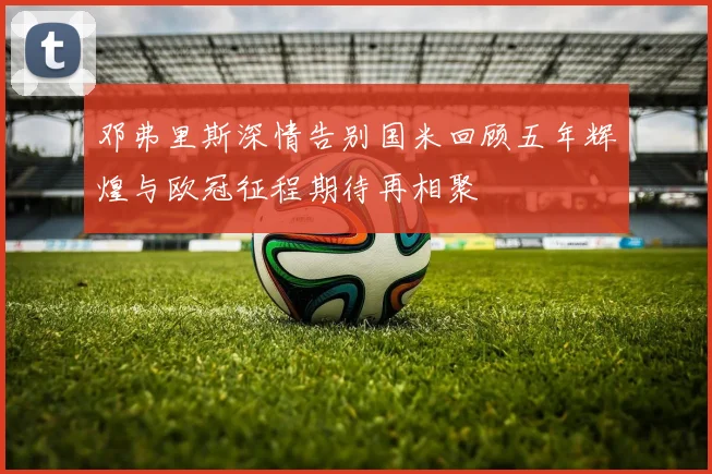 邓弗里斯深情告别国米回顾五年辉煌与欧冠征程期待再相聚