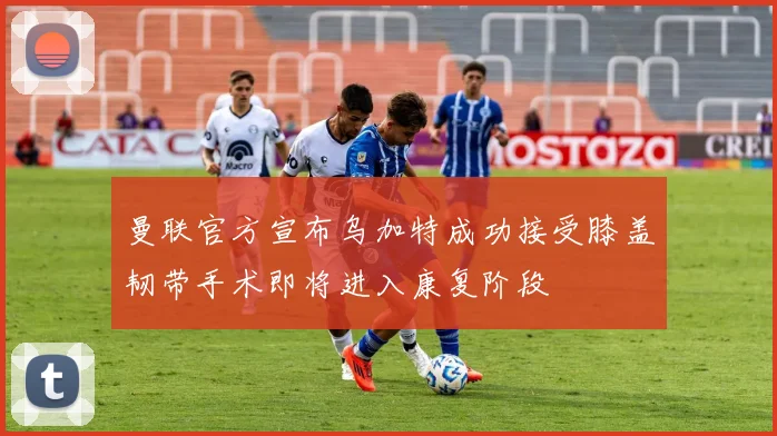 曼联官方宣布乌加特成功接受膝盖韧带手术即将进入康复阶段