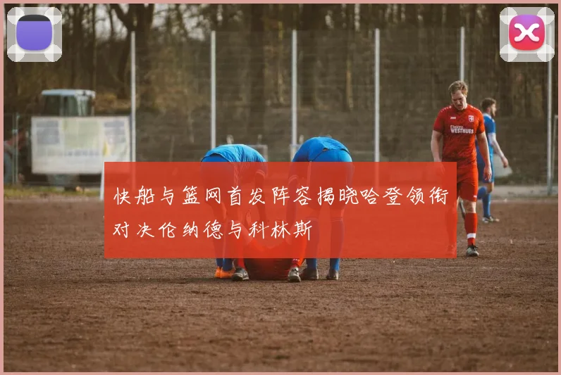快船与篮网首发阵容揭晓哈登领衔对决伦纳德与科林斯