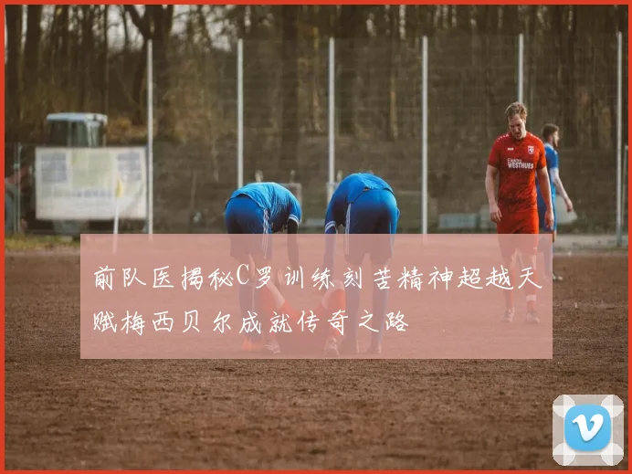前队医揭秘C罗训练刻苦精神超越天赋梅西贝尔成就传奇之路