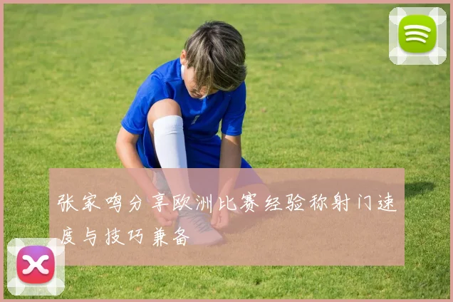 张家鸣分享欧洲比赛经验称射门速度与技巧兼备