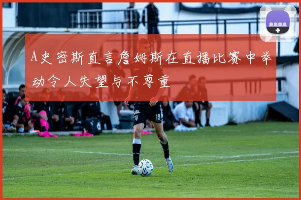 A史密斯直言詹姆斯在直播比赛中举动令人失望与不尊重