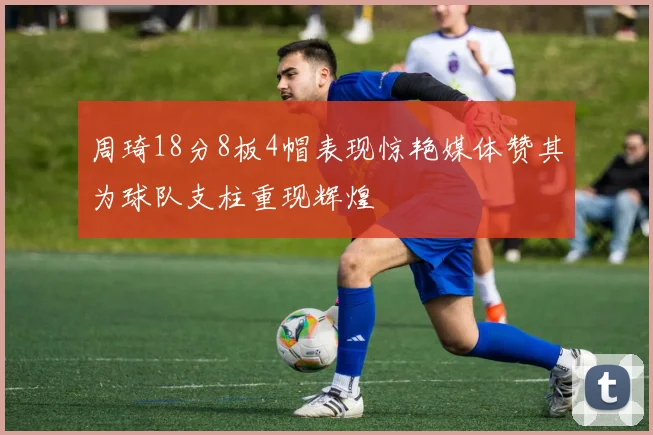 周琦18分8板4帽表现惊艳媒体赞其为球队支柱重现辉煌