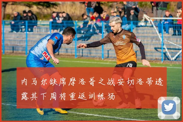 内马尔缺席摩洛哥之战安切洛蒂透露其下周将重返训练场