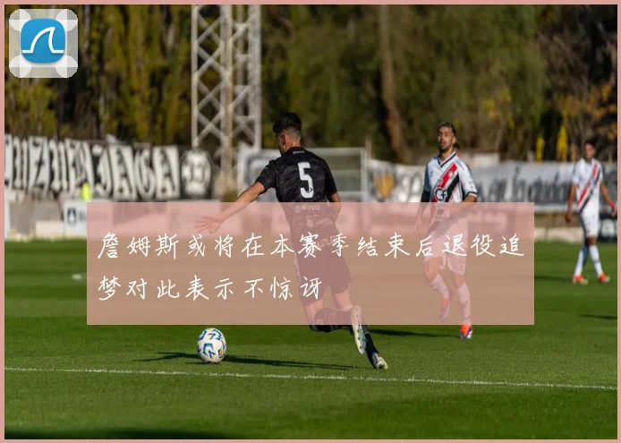 詹姆斯或将在本赛季结束后退役追梦对此表示不惊讶