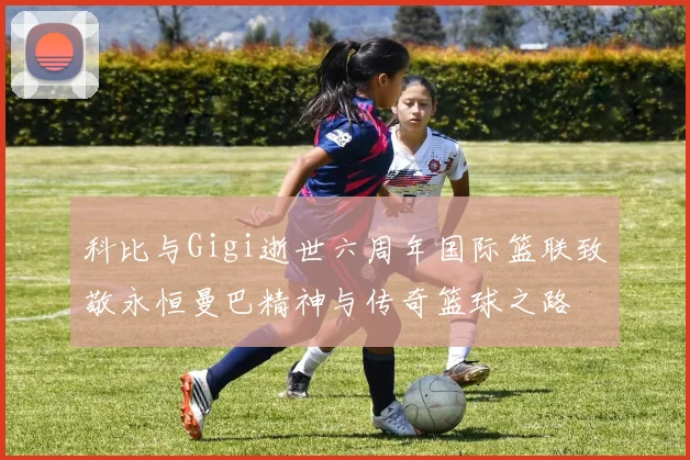 科比与Gigi逝世六周年国际篮联致敬永恒曼巴精神与传奇篮球之路