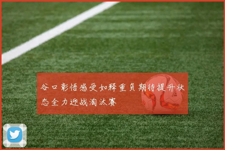 谷口彰悟感受如释重负期待提升状态全力迎战淘汰赛