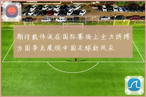 期待戴伟浚在国际赛场上全力拼搏为国争光展现中国足球新风采