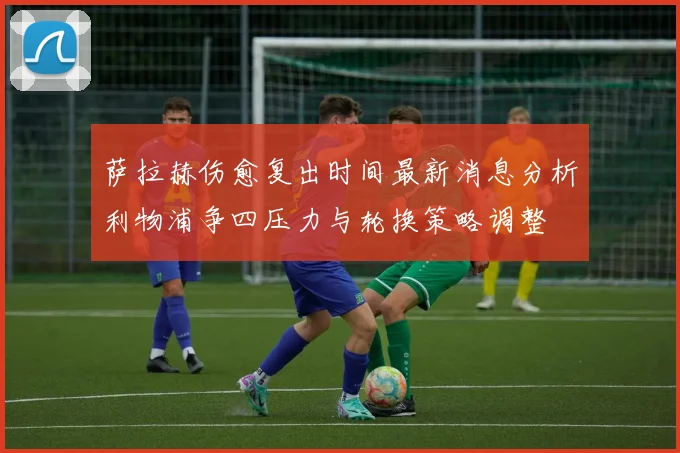 萨拉赫伤愈复出时间最新消息分析利物浦争四压力与轮换策略调整