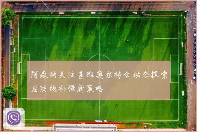 阿森纳关注基维奥尔转会动态探索后防线补强新策略