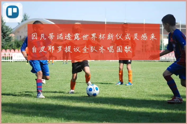 因凡蒂诺透露世界杯新仪式灵感来自皮耶罗提议全队齐唱国歌