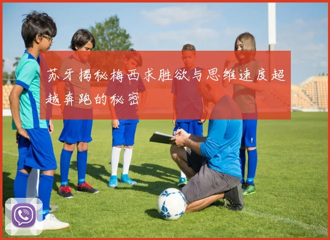 苏牙揭秘梅西求胜欲与思维速度超越奔跑的秘密