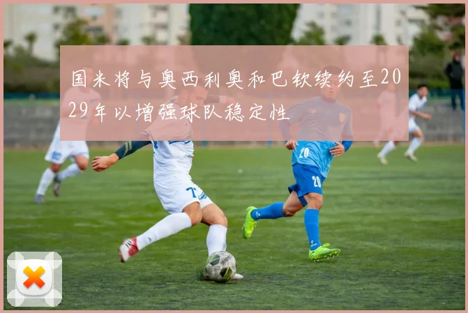 国米将与奥西利奥和巴钦续约至2029年以增强球队稳定性
