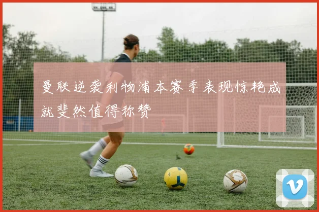 曼联逆袭利物浦本赛季表现惊艳成就斐然值得称赞