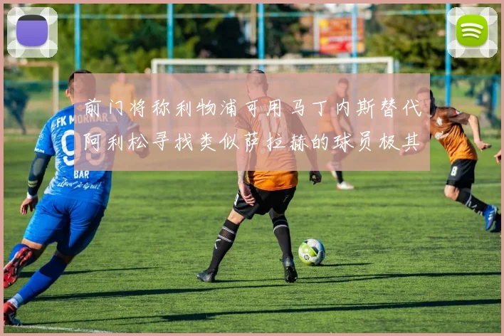 前门将称利物浦可用马丁内斯替代阿利松寻找类似萨拉赫的球员极其困难