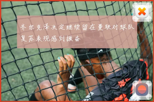齐尔克泽决定继续留在曼联对球队复苏表现感到振奋