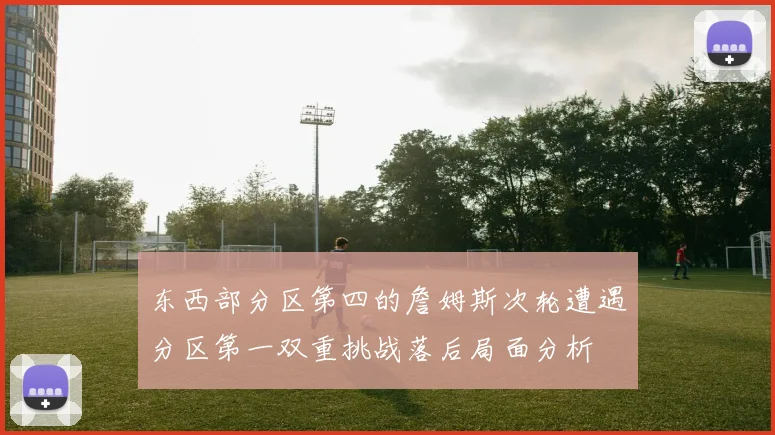 东西部分区第四的詹姆斯次轮遭遇分区第一双重挑战落后局面分析
