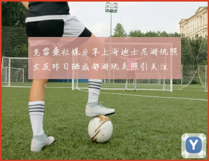 克雷桑社媒分享上海迪士尼游玩照女友昨日晒成都游玩美照引关注
