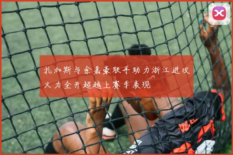 扎加斯与余嘉豪联手助力浙江进攻火力全开超越上赛季表现