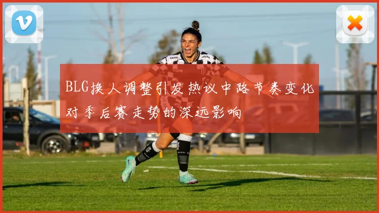 BLG换人调整引发热议中路节奏变化对季后赛走势的深远影响