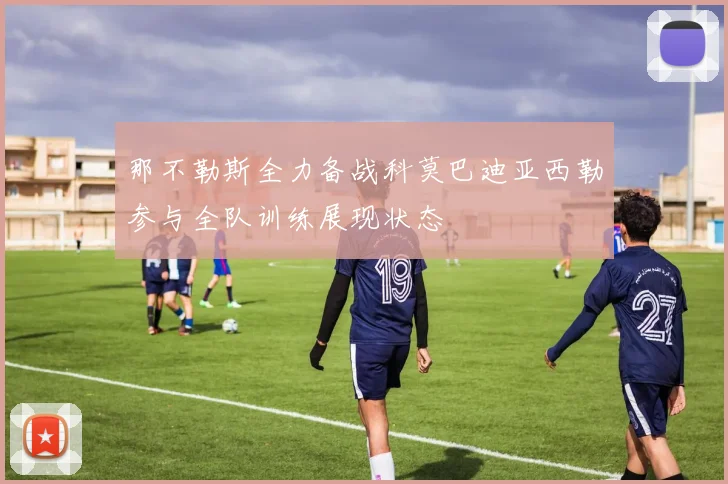 那不勒斯全力备战科莫巴迪亚西勒参与全队训练展现状态