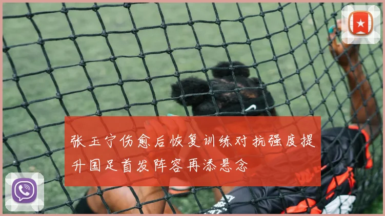 张玉宁伤愈后恢复训练对抗强度提升国足首发阵容再添悬念